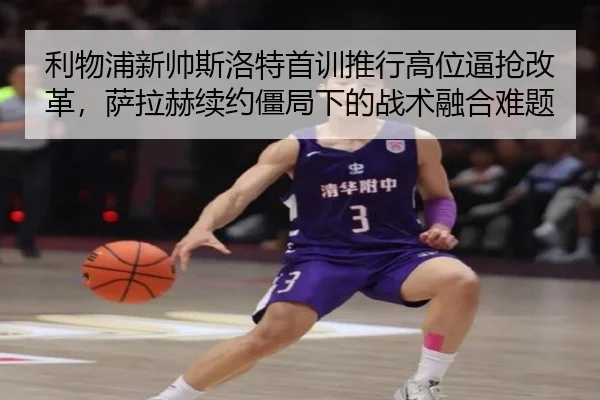 利物浦新帅斯洛特首训推行高位逼抢改革，萨拉赫续约僵局下的战术融合难题