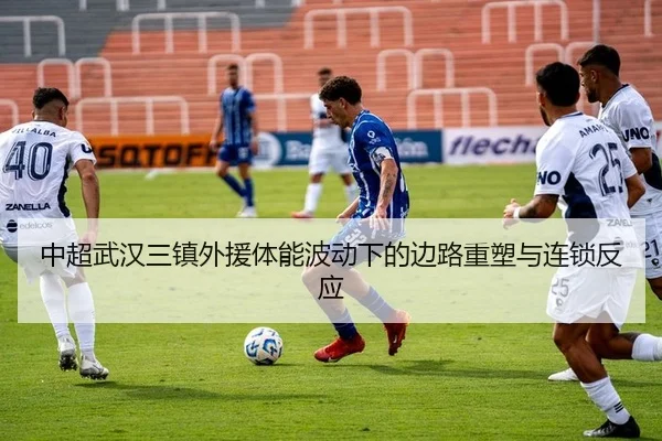 中超武汉三镇外援体能波动下的边路重塑与连锁反应